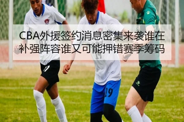 CBA外援签约消息密集来袭谁在补强阵容谁又可能押错赛季筹码